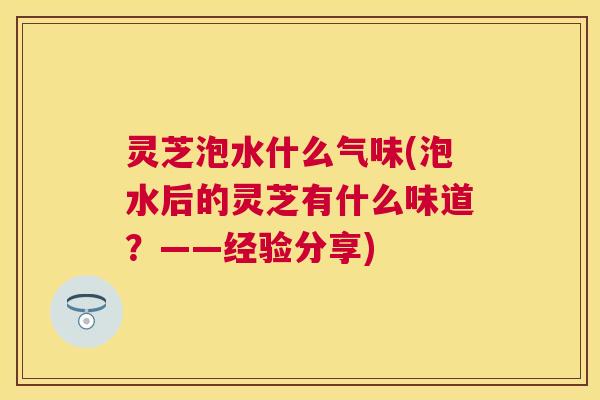 灵芝泡水什么气味(泡水后的灵芝有什么味道？——经验分享)
