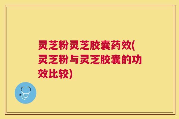 灵芝粉灵芝胶囊药效(灵芝粉与灵芝胶囊的功效比较)
