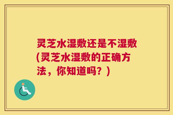 灵芝水湿敷还是不湿敷(灵芝水湿敷的正确方法，你知道吗？)