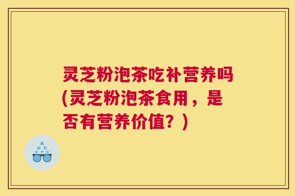 灵芝粉泡茶吃补营养吗(灵芝粉泡茶食用，是否有营养价值？)