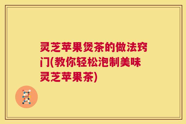 灵芝苹果煲茶的做法窍门(教你轻松泡制美味灵芝苹果茶) 灵芝苹果煲茶的做法窍门(教你轻松泡制美味灵芝苹果茶)