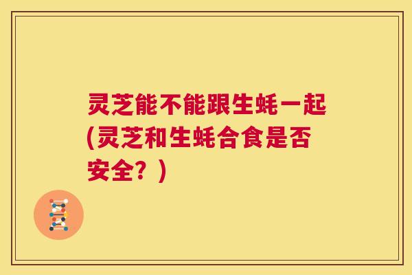 灵芝能不能跟生蚝一起(灵芝和生蚝合食是否安全？)