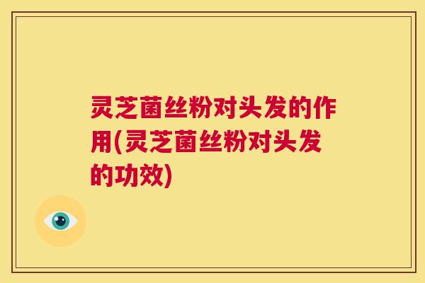 灵芝菌丝粉对头发的作用(灵芝菌丝粉对头发的功效)