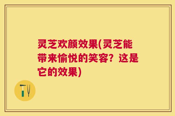 灵芝欢颜效果(灵芝能带来愉悦的笑容？这是它的效果)