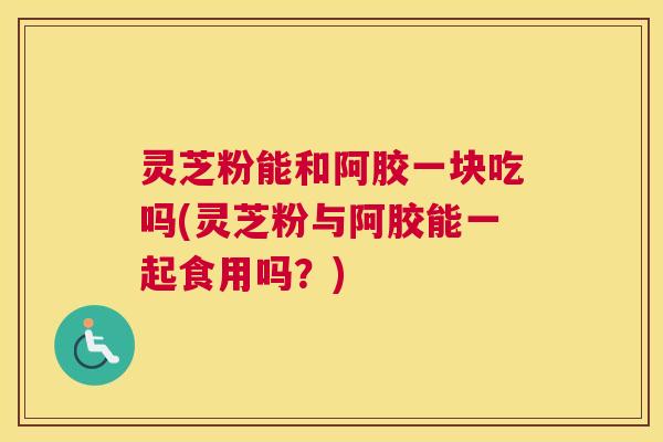 灵芝粉能和阿胶一块吃吗(灵芝粉与阿胶能一起食用吗？)