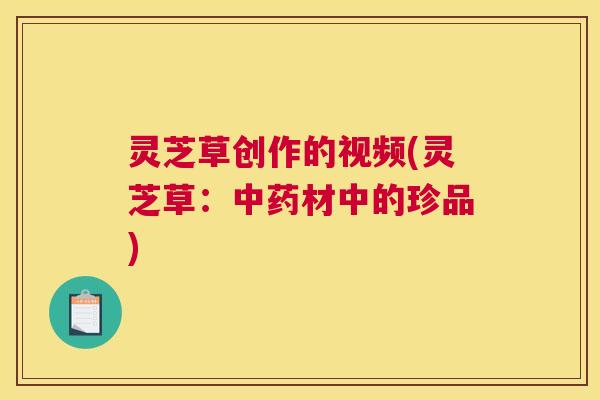 灵芝草创作的视频(灵芝草：中药材中的珍品)