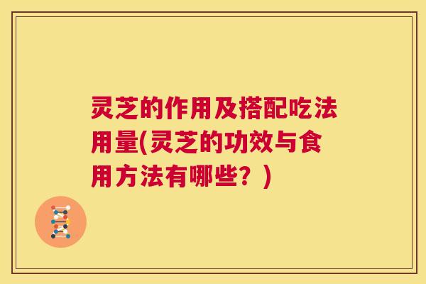 灵芝的作用及搭配吃法用量(灵芝的功效与食用方法有哪些？)