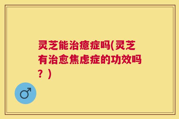 灵芝能治癔症吗(灵芝有治愈焦虑症的功效吗？)