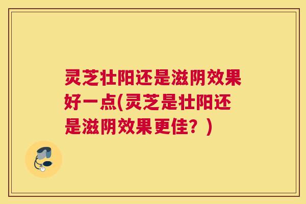 灵芝壮阳还是滋阴效果好一点(灵芝是壮阳还是滋阴效果更佳？)