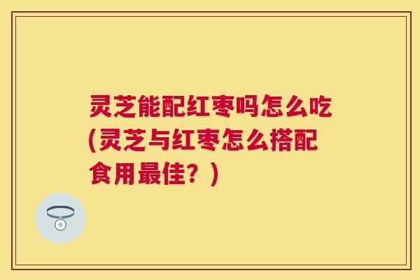 灵芝能配红枣吗怎么吃(灵芝与红枣怎么搭配食用最佳？)