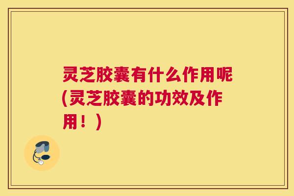 灵芝胶囊有什么作用呢(灵芝胶囊的功效及作用！)