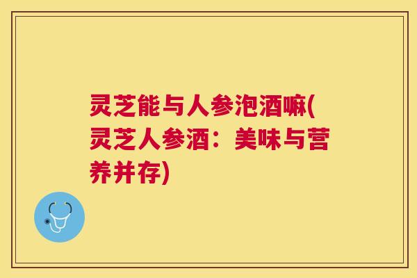 灵芝能与人参泡酒嘛(灵芝人参酒:美味与营养并存) 灵芝能与人参泡酒嘛(灵芝人参酒:美味与营养并存)