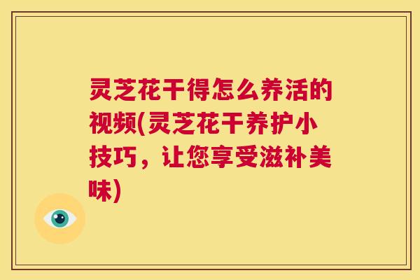 灵芝花干得怎么养活的视频(灵芝花干养护小技巧,让您享受滋补美味) 灵芝花干得怎么养活的视频(灵芝花干养护小技巧,让您享受滋补美味)