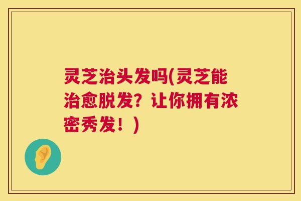 灵芝治头发吗(灵芝能治愈脱发？让你拥有浓密秀发！)