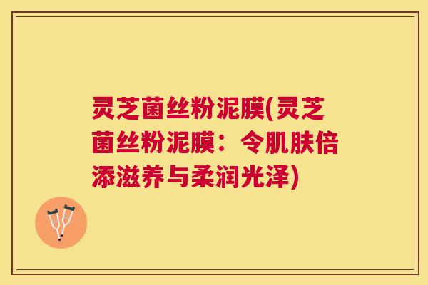 灵芝菌丝粉泥膜(灵芝菌丝粉泥膜：令肌肤倍添滋养与柔润光泽)