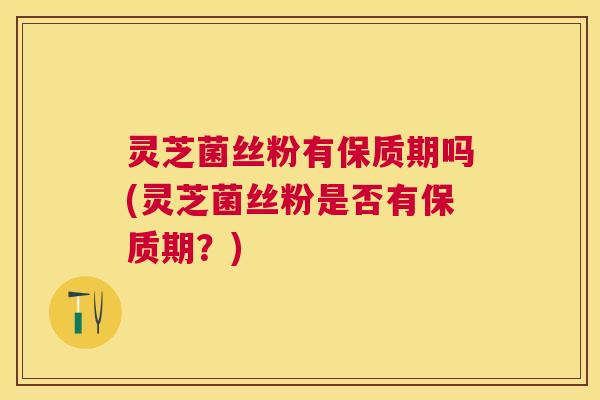 灵芝菌丝粉有保质期吗(灵芝菌丝粉是否有保质期？)
