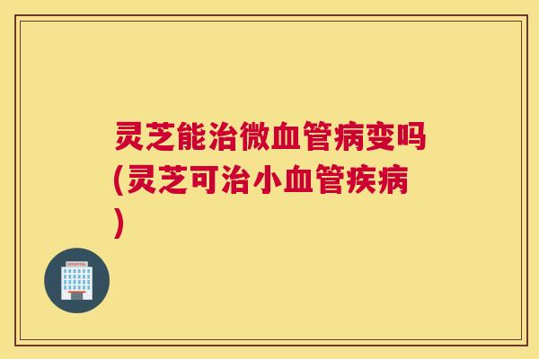 灵芝能治微血管病变吗(灵芝可治小血管疾病)
