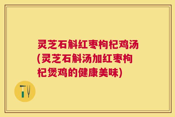 灵芝石斛红枣枸杞鸡汤(灵芝石斛汤加红枣枸杞煲鸡的健康美味)