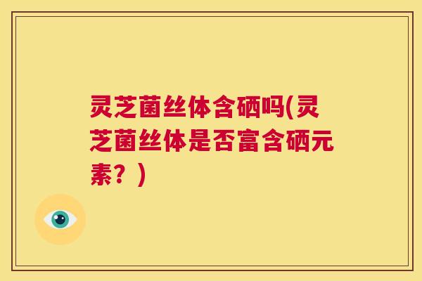 灵芝菌丝体含硒吗(灵芝菌丝体是否富含硒元素？)