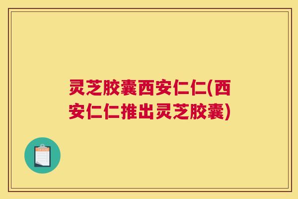 灵芝胶囊西安仁仁(西安仁仁推出灵芝胶囊)
