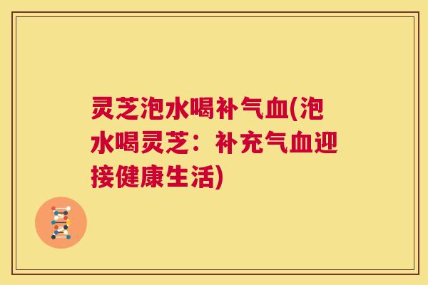 灵芝泡水喝补气血(泡水喝灵芝：补充气血迎接健康生活)