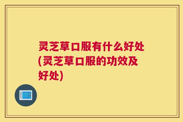 灵芝草口服有什么好处(灵芝草口服的功效及好处)