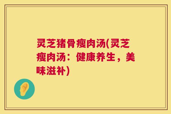 灵芝猪骨瘦肉汤(灵芝瘦肉汤：健康养生，美味滋补)