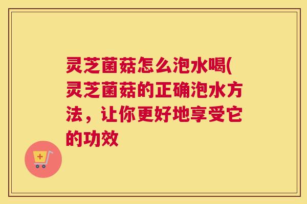 灵芝菌菇怎么泡水喝(灵芝菌菇的正确泡水方法，让你更好地享受它的功效