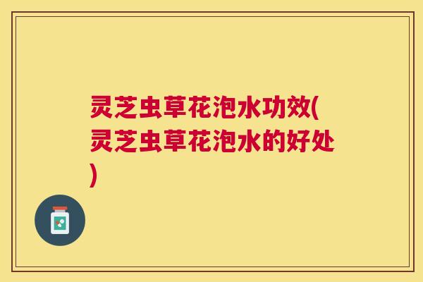 灵芝虫草花泡水功效(灵芝虫草花泡水的好处)