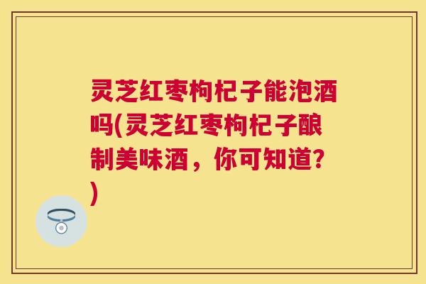 灵芝红枣枸杞子能泡酒吗(灵芝红枣枸杞子酿制美味酒，你可知道？)