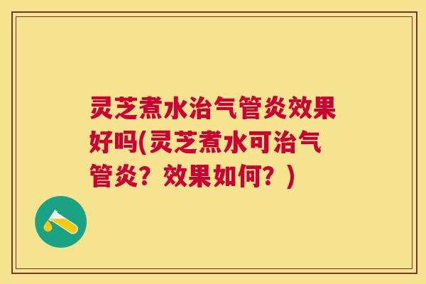 灵芝煮水治气管炎效果好吗(灵芝煮水可治气管炎？效果如何？)