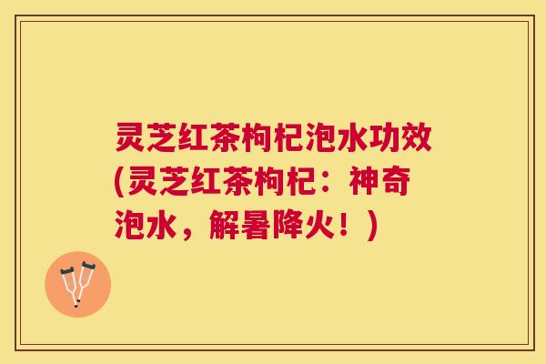 灵芝红茶枸杞泡水功效(灵芝红茶枸杞：神奇泡水，解暑降火！)