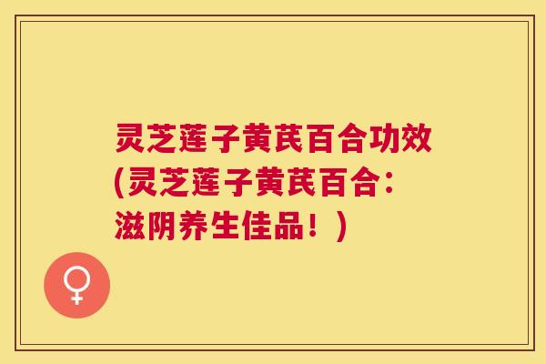 灵芝莲子黄芪百合功效(灵芝莲子黄芪百合：滋阴养生佳品！)
