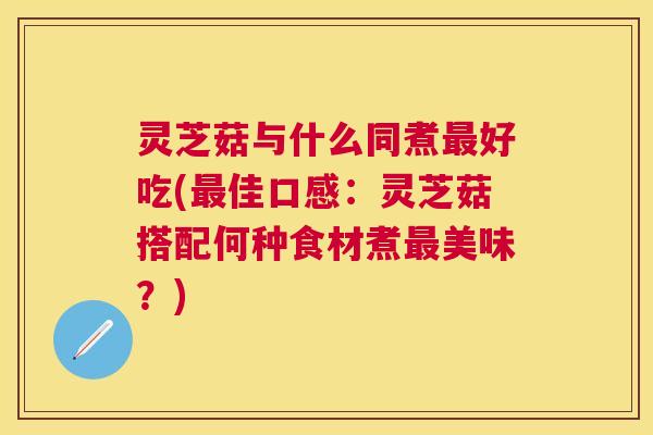 灵芝菇与什么同煮最好吃(最佳口感：灵芝菇搭配何种食材煮最美味？)