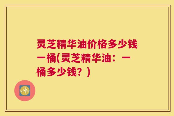 灵芝精华油价格多少钱一桶(灵芝精华油：一桶多少钱？)