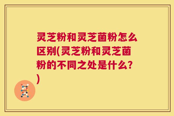 灵芝粉和灵芝菌粉怎么区别(灵芝粉和灵芝菌粉的不同之处是什么？)
