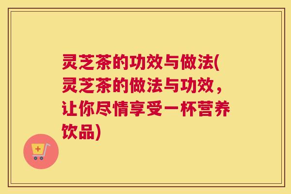 灵芝茶的功效与做法(灵芝茶的做法与功效，让你尽情享受一杯营养饮品)