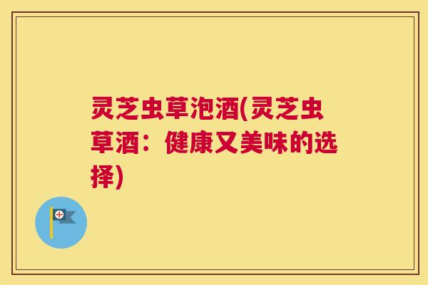 灵芝虫草泡酒(灵芝虫草酒：健康又美味的选择)