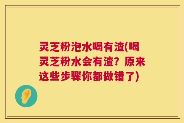 灵芝粉泡水喝有渣(喝灵芝粉水会有渣？原来这些步骤你都做错了)