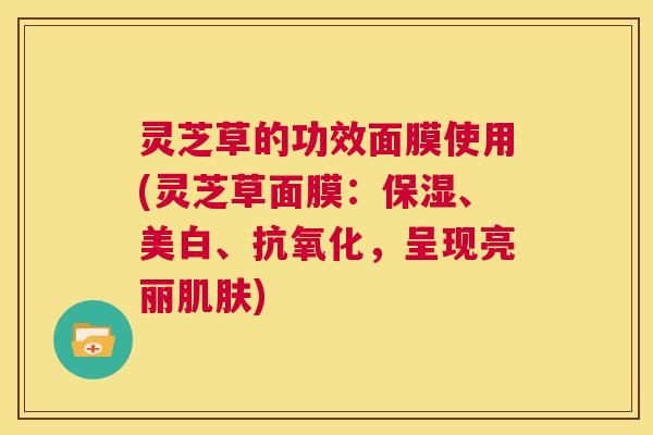 灵芝草的功效面膜使用(灵芝草面膜：保湿、美白、抗氧化，呈现亮丽肌肤)