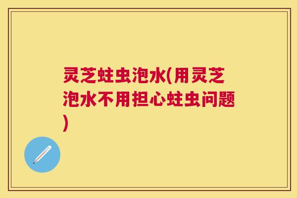 灵芝蛀虫泡水(用灵芝泡水不用担心蛀虫问题)