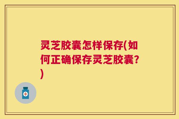 灵芝胶囊怎样保存(如何正确保存灵芝胶囊？)