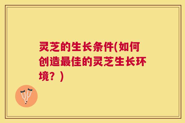 灵芝的生长条件(如何创造最佳的灵芝生长环境？)