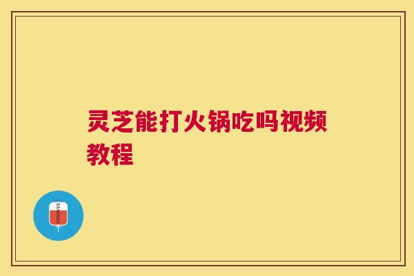 灵芝能打火锅吃吗视频教程