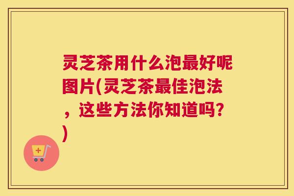 灵芝茶用什么泡最好呢图片(灵芝茶最佳泡法，这些方法你知道吗？)