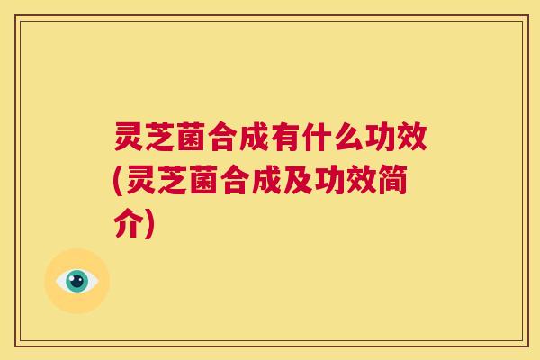 灵芝菌合成有什么功效(灵芝菌合成及功效简介)