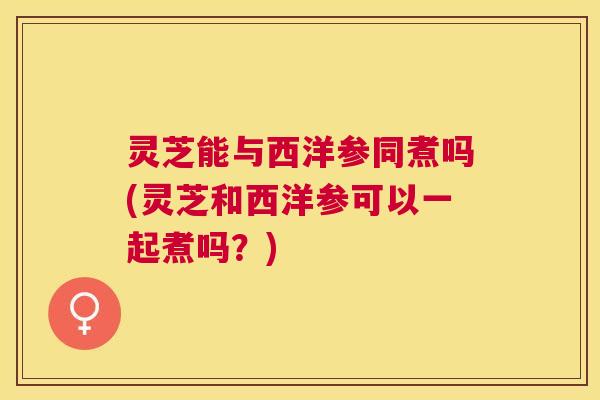 灵芝能与西洋参同煮吗(灵芝和西洋参可以一起煮吗？)