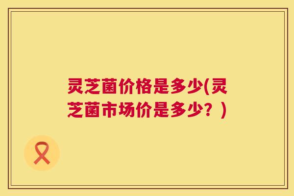 灵芝菌价格是多少(灵芝菌市场价是多少？)