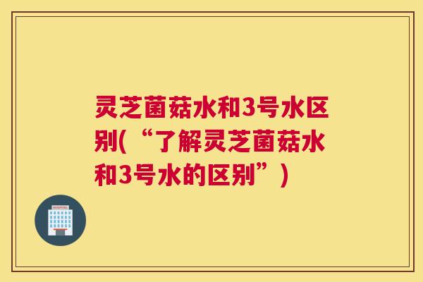 灵芝菌菇水和3号水区别(“了解灵芝菌菇水和3号水的区别”)