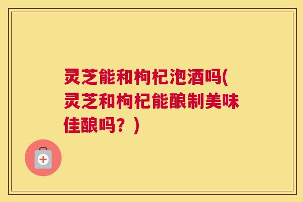 灵芝能和枸杞泡酒吗(灵芝和枸杞能酿制美味佳酿吗？)